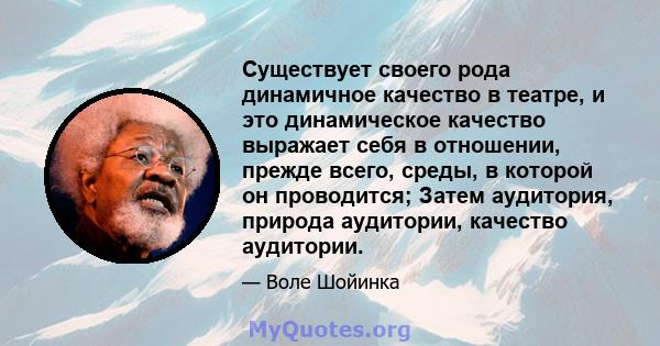 Существует своего рода динамичное качество в театре, и это динамическое качество выражает себя в отношении, прежде всего, среды, в которой он проводится; Затем аудитория, природа аудитории, качество аудитории.