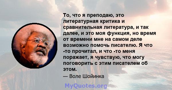 То, что я преподаю, это литературная критика и сравнительная литература, и так далее, и это моя функция, но время от времени мне на самом деле возможно помочь писателю. Я что -то прочитал, и что -то меня поражает, я