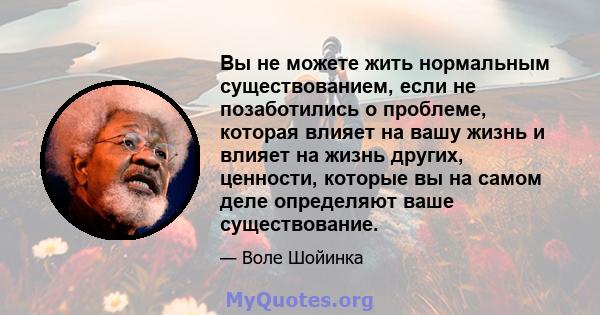 Вы не можете жить нормальным существованием, если не позаботились о проблеме, которая влияет на вашу жизнь и влияет на жизнь других, ценности, которые вы на самом деле определяют ваше существование.