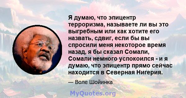 Я думаю, что эпицентр терроризма, называете ли вы это выгребным или как хотите его назвать, сдвиг, если бы вы спросили меня некоторое время назад, я бы сказал Сомали, Сомали немного успокоился - и я думаю, что эпицентр