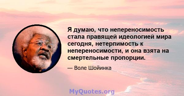 Я думаю, что непереносимость стала правящей идеологией мира сегодня, нетерпимость к непереносимости, и она взята на смертельные пропорции.