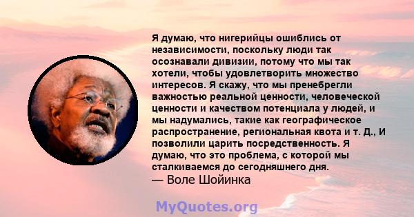 Я думаю, что нигерийцы ошиблись от независимости, поскольку люди так осознавали дивизии, потому что мы так хотели, чтобы удовлетворить множество интересов. Я скажу, что мы пренебрегли важностью реальной ценности,