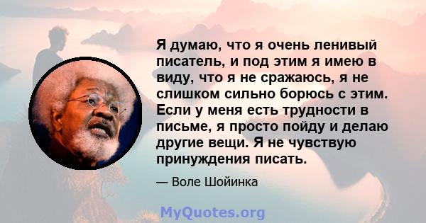 Я думаю, что я очень ленивый писатель, и под этим я имею в виду, что я не сражаюсь, я не слишком сильно борюсь с этим. Если у меня есть трудности в письме, я просто пойду и делаю другие вещи. Я не чувствую принуждения