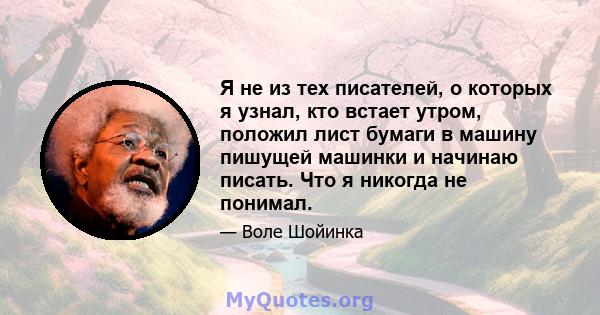 Я не из тех писателей, о которых я узнал, кто встает утром, положил лист бумаги в машину пишущей машинки и начинаю писать. Что я никогда не понимал.