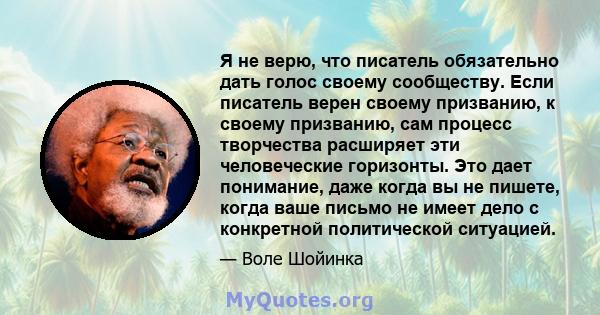 Я не верю, что писатель обязательно дать голос своему сообществу. Если писатель верен своему призванию, к своему призванию, сам процесс творчества расширяет эти человеческие горизонты. Это дает понимание, даже когда вы