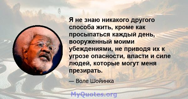 Я не знаю никакого другого способа жить, кроме как просыпаться каждый день, вооруженный моими убеждениями, не приводя их к угрозе опасности, власти и силе людей, которые могут меня презирать.