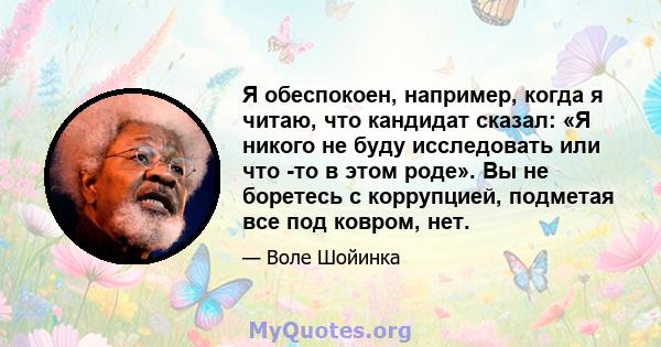 Я обеспокоен, например, когда я читаю, что кандидат сказал: «Я никого не буду исследовать или что -то в этом роде». Вы не боретесь с коррупцией, подметая все под ковром, нет.