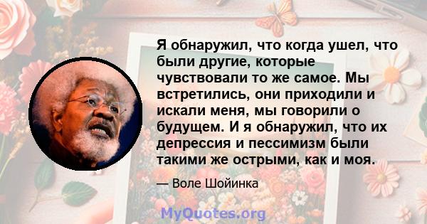 Я обнаружил, что когда ушел, что были другие, которые чувствовали то же самое. Мы встретились, они приходили и искали меня, мы говорили о будущем. И я обнаружил, что их депрессия и пессимизм были такими же острыми, как