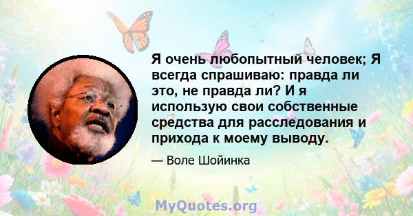 Я очень любопытный человек; Я всегда спрашиваю: правда ли это, не правда ли? И я использую свои собственные средства для расследования и прихода к моему выводу.