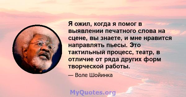 Я ожил, когда я помог в выявлении печатного слова на сцене, вы знаете, и мне нравится направлять пьесы. Это тактильный процесс, театр, в отличие от ряда других форм творческой работы.