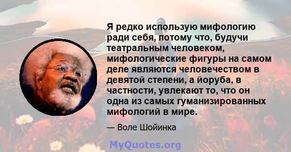 Я редко использую мифологию ради себя, потому что, будучи театральным человеком, мифологические фигуры на самом деле являются человечеством в девятой степени, а йоруба, в частности, увлекают то, что он одна из самых