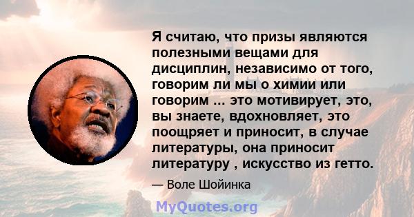 Я считаю, что призы являются полезными вещами для дисциплин, независимо от того, говорим ли мы о химии или говорим ... это мотивирует, это, вы знаете, вдохновляет, это поощряет и приносит, в случае литературы, она