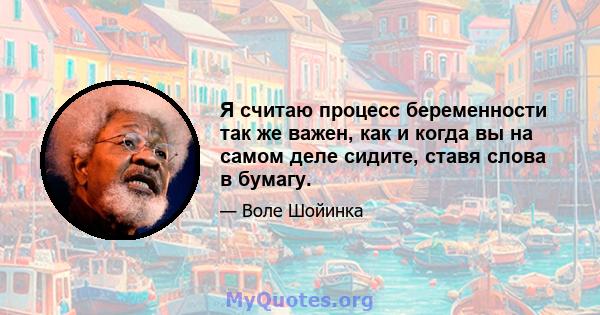 Я считаю процесс беременности так же важен, как и когда вы на самом деле сидите, ставя слова в бумагу.