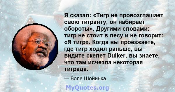 Я сказал: «Тигр не провозглашает свою тигранту, он набирает обороты». Другими словами: тигр не стоит в лесу и не говорит: «Я тигр». Когда вы проезжаете, где тигр ходил раньше, вы видите скелет Duiker, вы знаете, что там 