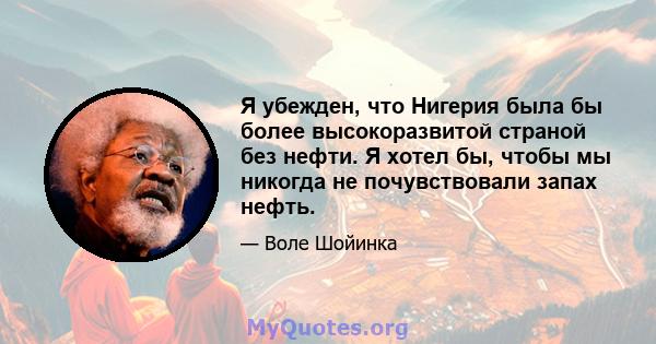 Я убежден, что Нигерия была бы более высокоразвитой страной без нефти. Я хотел бы, чтобы мы никогда не почувствовали запах нефть.