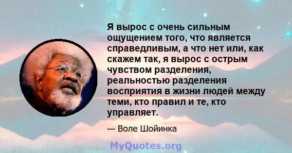 Я вырос с очень сильным ощущением того, что является справедливым, а что нет или, как скажем так, я вырос с острым чувством разделения, реальностью разделения восприятия в жизни людей между теми, кто правил и те, кто