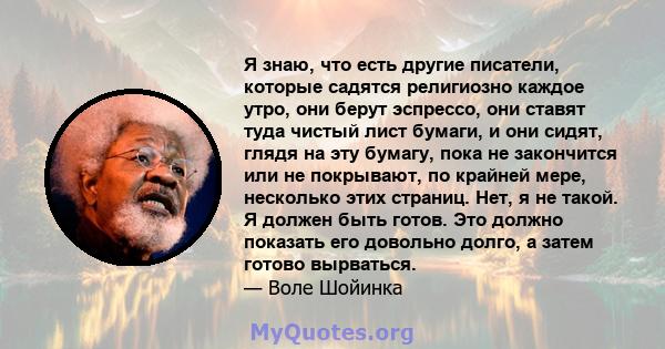 Я знаю, что есть другие писатели, которые садятся религиозно каждое утро, они берут эспрессо, они ставят туда чистый лист бумаги, и они сидят, глядя на эту бумагу, пока не закончится или не покрывают, по крайней мере,