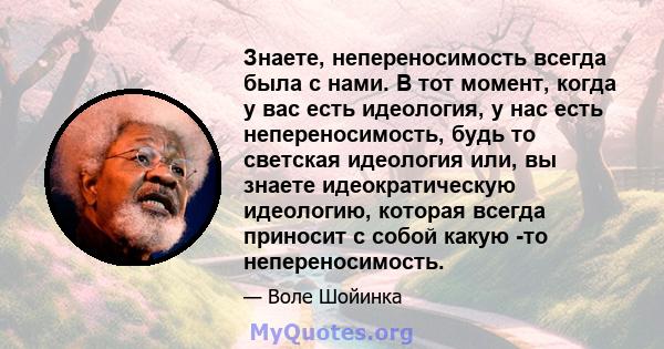 Знаете, непереносимость всегда была с нами. В тот момент, когда у вас есть идеология, у нас есть непереносимость, будь то светская идеология или, вы знаете идеократическую идеологию, которая всегда приносит с собой