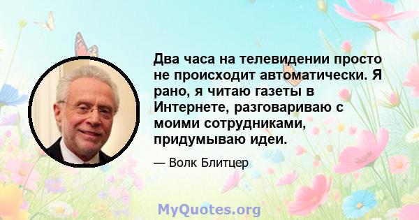 Два часа на телевидении просто не происходит автоматически. Я рано, я читаю газеты в Интернете, разговариваю с моими сотрудниками, придумываю идеи.