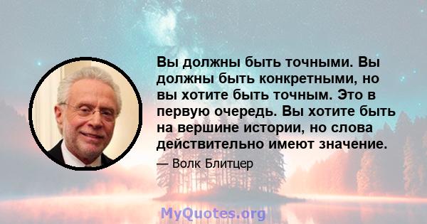 Вы должны быть точными. Вы должны быть конкретными, но вы хотите быть точным. Это в первую очередь. Вы хотите быть на вершине истории, но слова действительно имеют значение.