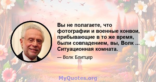 Вы не полагаете, что фотографии и военные конвои, прибывающие в то же время, были совпадением, вы, Волк ... Ситуационная комната.