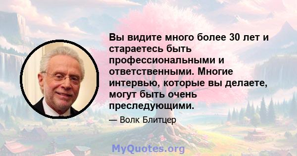 Вы видите много более 30 лет и стараетесь быть профессиональными и ответственными. Многие интервью, которые вы делаете, могут быть очень преследующими.