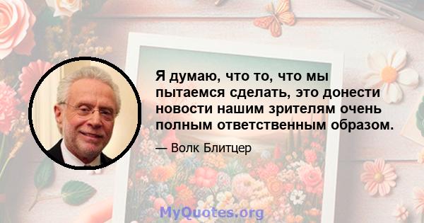 Я думаю, что то, что мы пытаемся сделать, это донести новости нашим зрителям очень полным ответственным образом.