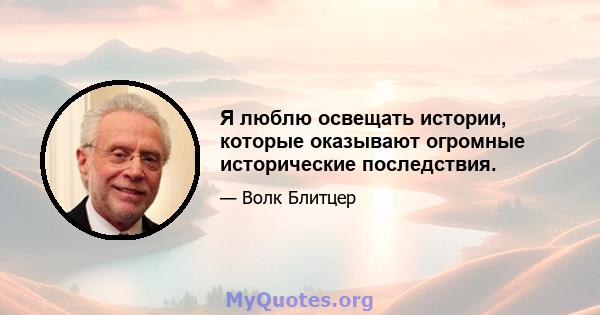 Я люблю освещать истории, которые оказывают огромные исторические последствия.