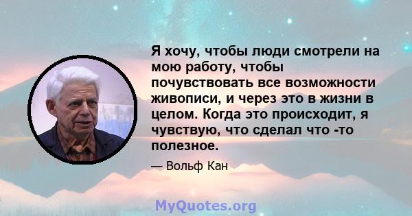 Я хочу, чтобы люди смотрели на мою работу, чтобы почувствовать все возможности живописи, и через это в жизни в целом. Когда это происходит, я чувствую, что сделал что -то полезное.