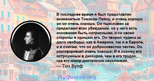 В последнее время я был представлен знаменитым Томасам Пейну, и очень хорошо он он очень хорошо. Он тщеславен за пределами всех убеждений, но у него есть основания быть напрасными, и со своей стороны я прощаю его. Он