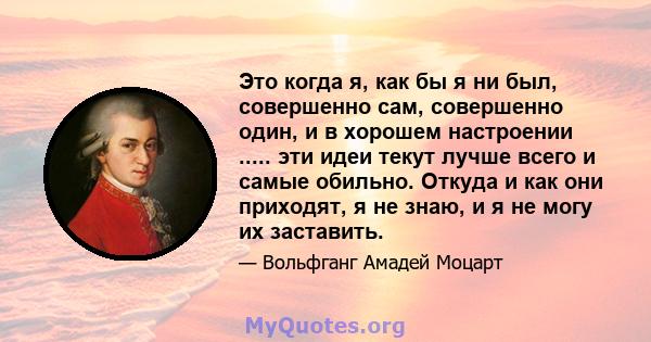 Это когда я, как бы я ни был, совершенно сам, совершенно один, и в хорошем настроении ..... эти идеи текут лучше всего и самые обильно. Откуда и как они приходят, я не знаю, и я не могу их заставить.