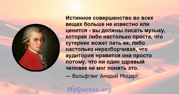 Истинное совершенство во всех вещах больше не известно или ценится - вы должны писать музыку, которая либо настолько проста, что кутерник может петь ее, либо настолько неразборчивая, что аудитория нравится она просто