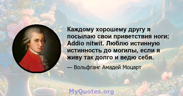 Каждому хорошему другу я посылаю свои приветствия ноги; Addio nitwit. Люблю истинную истинность до могилы, если я живу так долго и ведю себя.