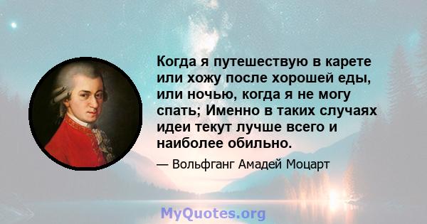 Когда я путешествую в карете или хожу после хорошей еды, или ночью, когда я не могу спать; Именно в таких случаях идеи текут лучше всего и наиболее обильно.