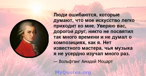 Люди ошибаются, которые думают, что мое искусство легко приходит ко мне. Уверяю вас, дорогой друг, никто не посвятил так много времени и не думал о композициях, как я. Нет известного мастера, чья музыка я не усердно