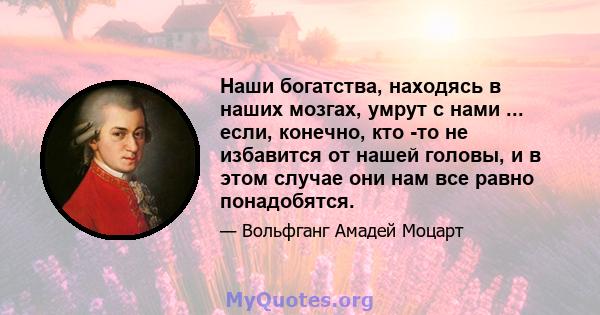 Наши богатства, находясь в наших мозгах, умрут с нами ... если, конечно, кто -то не избавится от нашей головы, и в этом случае они нам все равно понадобятся.