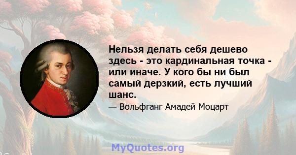 Нельзя делать себя дешево здесь - это кардинальная точка - или иначе. У кого бы ни был самый дерзкий, есть лучший шанс.