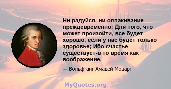 Ни радуйся, ни оплакивание преждевременно; Для того, что может произойти, все будет хорошо, если у нас будет только здоровье; Ибо счастье существует-в то время как воображение.