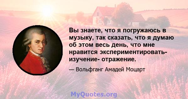 Вы знаете, что я погружаюсь в музыку, так сказать, что я думаю об этом весь день, что мне нравится экспериментировать- изучение- отражение.