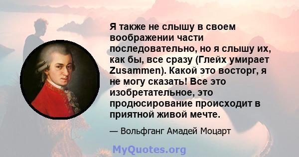 Я также не слышу в своем воображении части последовательно, но я слышу их, как бы, все сразу (Глейх умирает Zusammen). Какой это восторг, я не могу сказать! Все это изобретательное, это продюсирование происходит в