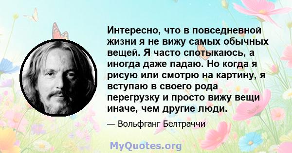 Интересно, что в повседневной жизни я не вижу самых обычных вещей. Я часто спотыкаюсь, а иногда даже падаю. Но когда я рисую или смотрю на картину, я вступаю в своего рода перегрузку и просто вижу вещи иначе, чем другие 