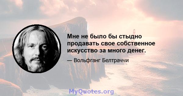 Мне не было бы стыдно продавать свое собственное искусство за много денег.