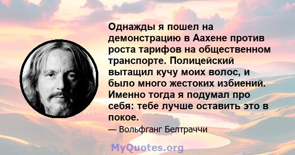 Однажды я пошел на демонстрацию в Аахене против роста тарифов на общественном транспорте. Полицейский вытащил кучу моих волос, и было много жестоких избиений. Именно тогда я подумал про себя: тебе лучше оставить это в