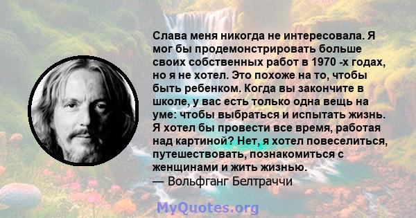 Слава меня никогда не интересовала. Я мог бы продемонстрировать больше своих собственных работ в 1970 -х годах, но я не хотел. Это похоже на то, чтобы быть ребенком. Когда вы закончите в школе, у вас есть только одна