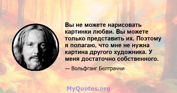 Вы не можете нарисовать картинки любви. Вы можете только представить их. Поэтому я полагаю, что мне не нужна картина другого художника. У меня достаточно собственного.