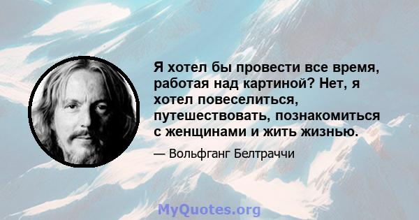 Я хотел бы провести все время, работая над картиной? Нет, я хотел повеселиться, путешествовать, познакомиться с женщинами и жить жизнью.