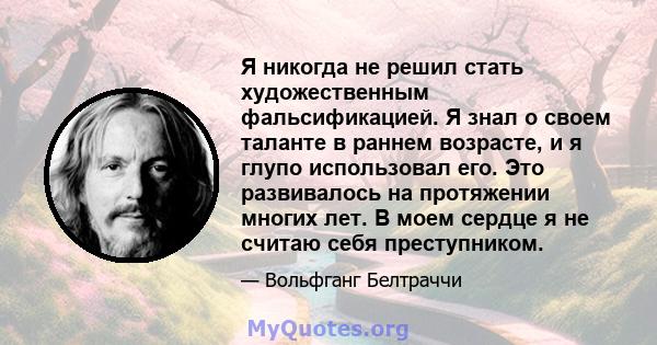 Я никогда не решил стать художественным фальсификацией. Я знал о своем таланте в раннем возрасте, и я глупо использовал его. Это развивалось на протяжении многих лет. В моем сердце я не считаю себя преступником.