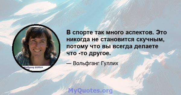 В спорте так много аспектов. Это никогда не становится скучным, потому что вы всегда делаете что -то другое.