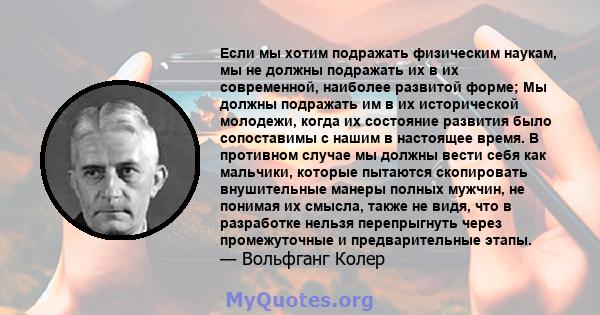 Если мы хотим подражать физическим наукам, мы не должны подражать их в их современной, наиболее развитой форме; Мы должны подражать им в их исторической молодежи, когда их состояние развития было сопоставимы с нашим в