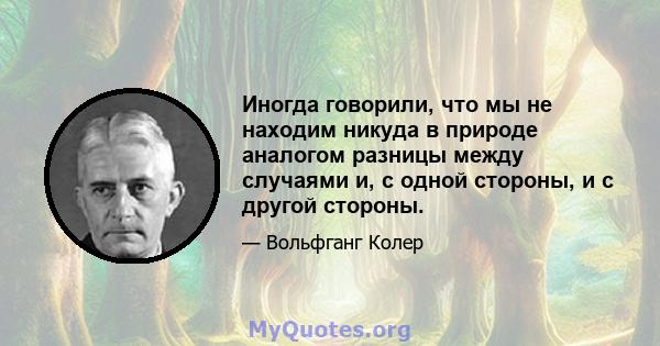 Иногда говорили, что мы не находим никуда в природе аналогом разницы между случаями и, с одной стороны, и с другой стороны.